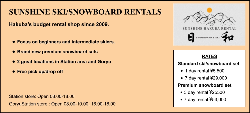 SUNSHINE SKI/SNOWBOARD RENTALS Hakuba’s budget rental shop since 2009.  •	Focus on beginners and intermediate skiers. •	Brand new premium snowboard sets •	2 great locations in Station area and Goryu •	Free pick up/drop off   Station store: Open 08.00-18.00 GoryuStation store : Open 08.00-10.00, 16.00-18.00 RATES Standard ski/snowboard set  •	1 day rental 5,500 •	7 day rental 29,000 Premium snowboard set  •	3 day rental 25500 •	7 day rental 53,000