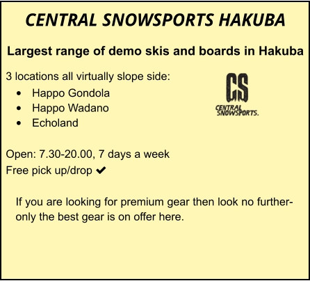 CENTRAL SNOWSPORTS HAKUBA Largest range of demo skis and boards in Hakuba  3 locations all virtually slope side: •	Happo Gondola •	Happo Wadano •	Echoland  Open: 7.30-20.00, 7 days a week Free pick up/drop    	 	 		 If you are looking for premium gear then look no further-only the best gear is on offer here.