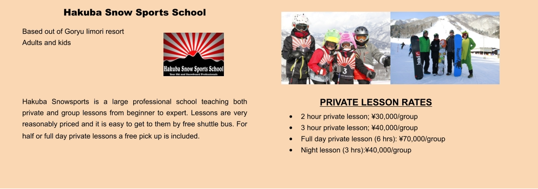 PRIVATE LESSON RATES •	2 hour private lesson; ¥30,000/group •	3 hour private lesson; ¥40,000/group •	Full day private lesson (6 hrs): ¥70,000/group •	Night lesson (3 hrs):¥40,000/group Hakuba Snow Sports School Based out of Goryu Iimori resort Adults and kids     Hakuba Snowsports is a large professional school teaching both private and group lessons from beginner to expert. Lessons are very reasonably priced and it is easy to get to them by free shuttle bus. For half or full day private lessons a free pick up is included.