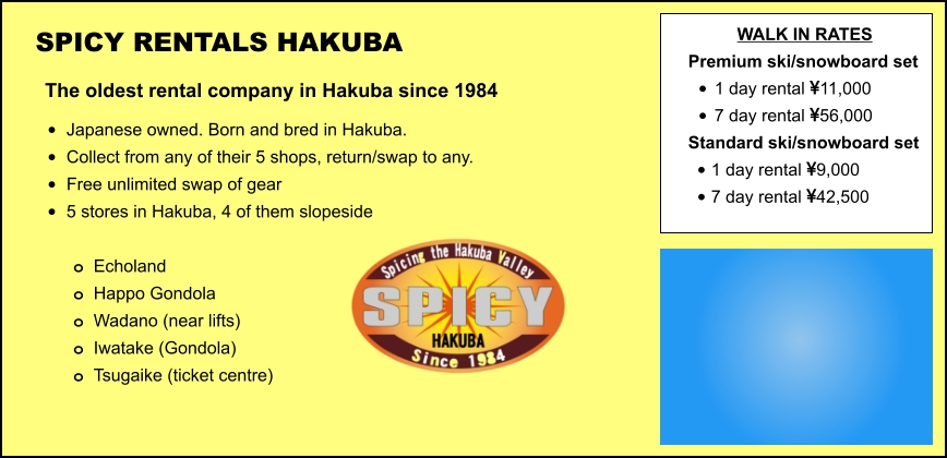 SPICY RENTALS HAKUBA The oldest rental company in Hakuba since 1984 •	Japanese owned. Born and bred in Hakuba. •	Collect from any of their 5 shops, return/swap to any.  •	Free unlimited swap of gear   •	5 stores in Hakuba, 4 of them slopeside  o	Echoland  o	Happo Gondola o	Wadano (near lifts) o	Iwatake (Gondola) o	Tsugaike (ticket centre) WALK IN RATES Premium ski/snowboard set  •	1 day rental 11,000 •	7 day rental 56,000 Standard ski/snowboard set  •	1 day rental 9,000 •	7 day rental 42,500