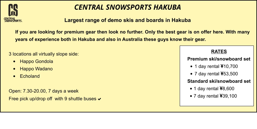 3 locations all virtually slope side: •	Happo Gondola •	Happo Wadano •	Echoland  Open: 7.30-20.00, 7 days a week Free pick up/drop off  with 9 shuttle buses    	 	 		  	   If you are looking for premium gear then look no further. Only the best gear is on offer here. With many years of experience both in Hakuba and also in Australia these guys know their gear.  CENTRAL SNOWSPORTS HAKUBA Largest range of demo skis and boards in Hakuba  RATES Premium ski/snowboard set  •	1 day rental 10,700 •	7 day rental 53,500 Standard ski/snowboard set  •	1 day rental 8,600 •	7 day rental 39,100