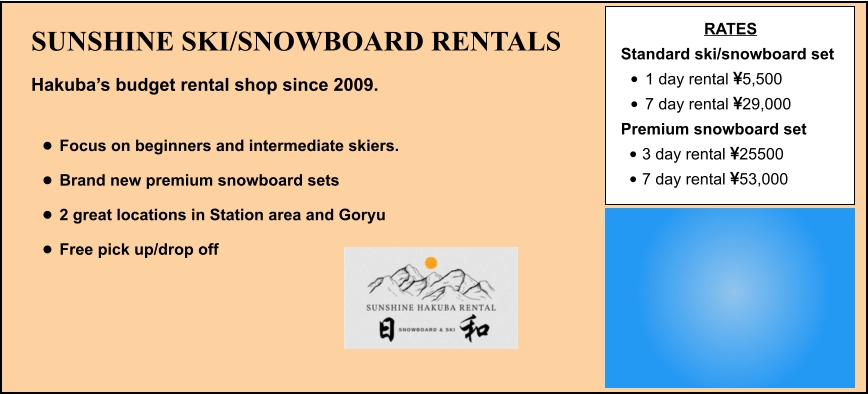 SUNSHINE SKI/SNOWBOARD RENTALS Hakuba’s budget rental shop since 2009.  •	Focus on beginners and intermediate skiers. •	Brand new premium snowboard sets •	2 great locations in Station area and Goryu •	Free pick up/drop off   RATES Standard ski/snowboard set  •	1 day rental 5,500 •	7 day rental 29,000 Premium snowboard set  •	3 day rental 25500 •	7 day rental 53,000