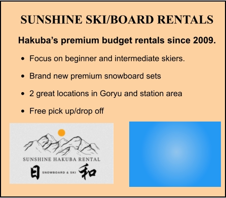 SUNSHINE SKI/BOARD RENTALS Hakuba’s premium budget rentals since 2009. •	Focus on beginner and intermediate skiers. •	Brand new premium snowboard sets •	2 great locations in Goryu and station area •	Free pick up/drop off